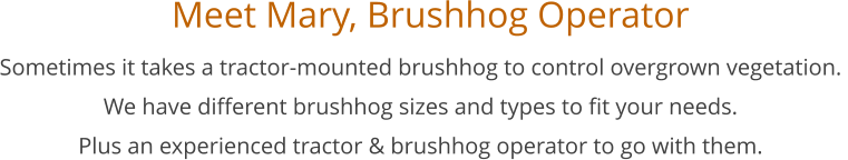 Meet Mary, Brushhog Operator         Sometimes it takes a tractor-mounted brushhog to control overgrown vegetation.  We have different brushhog sizes and types to fit your needs. Plus an experienced tractor & brushhog operator to go with them.