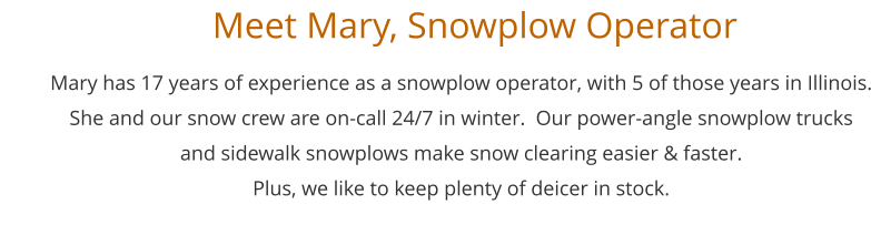 Mary has 17 years of experience as a snowplow operator, with 5 of those years in Illinois. She and our snow crew are on-call 24/7 in winter.  Our power-angle snowplow trucks  and sidewalk snowplows make snow clearing easier & faster.  Plus, we like to keep plenty of deicer in stock.      Meet Mary, Snowplow Operator
